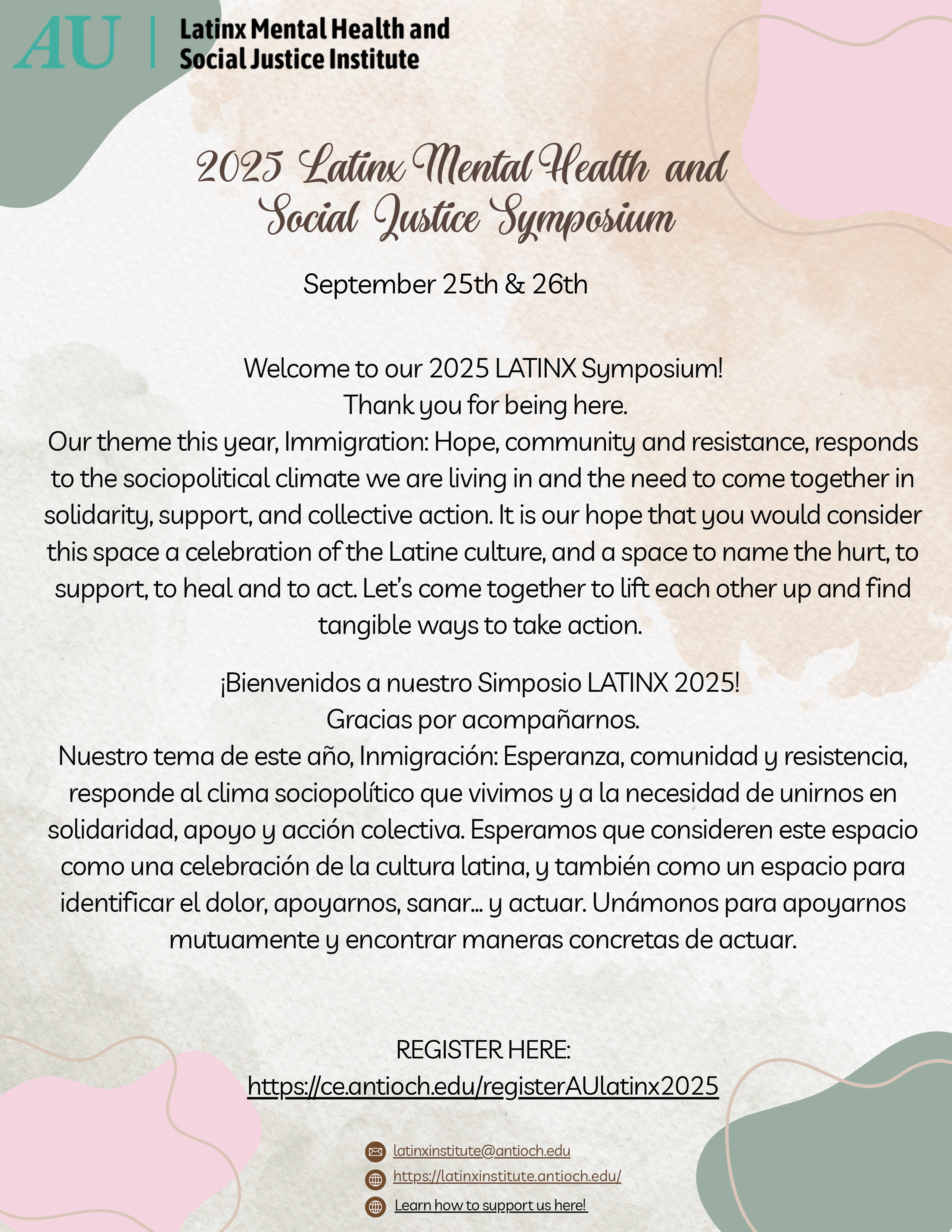 2025 Latinx Mental Health and Social Justice Symposium September 25th & 26th Welcome to our 2025 LATINX Symposium! Thank you for being here. Ourtheme this year, Immigration: Hope, community and resistance,responds to the sociopolitical climate we are living in and the need to come togetherin solidarity, support, and collective action. Itis our hope that you would consider this space a celebration ofthe Latine culture, and a space to name the hurt,to support,to heal and to act. Let’s come togetherto lift each other up and find tangible ways to take action. ¡Bienvenidos a nuestro Simposio LATINX 2025! Gracias por acompañarnos. Nuestro tema de este año, Inmigración: Esperanza, comunidad y resistencia, responde al clima sociopolítico que vivimos y a la necesidad de unirnos en solidaridad, apoyo y acción colectiva. Esperamos que consideren este espacio como una celebración de la cultura latina, y también como un espacio para identificar el dolor, apoyarnos, sanar… y actuar. Unámonos para apoyarnos mutuamente y encontrar maneras concretas de actuar. REGISTER HERE: https://ce.antioch.edu/registerAUlatinx2025